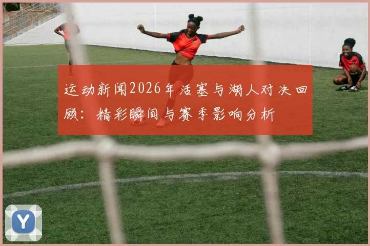 运动新闻2026年活塞与湖人对决回顾：精彩瞬间与赛季影响分析