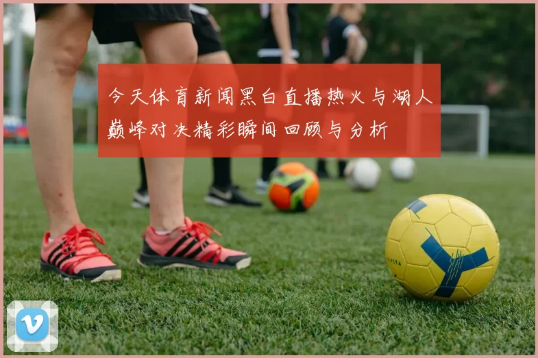 今天体育新闻黑白直播热火与湖人巅峰对决精彩瞬间回顾与分析