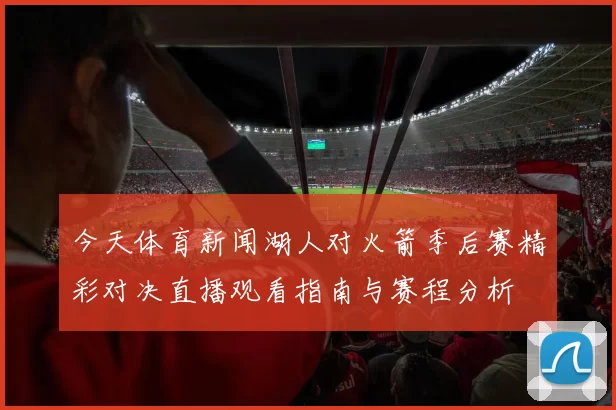 今天体育新闻湖人对火箭季后赛精彩对决直播观看指南与赛程分析