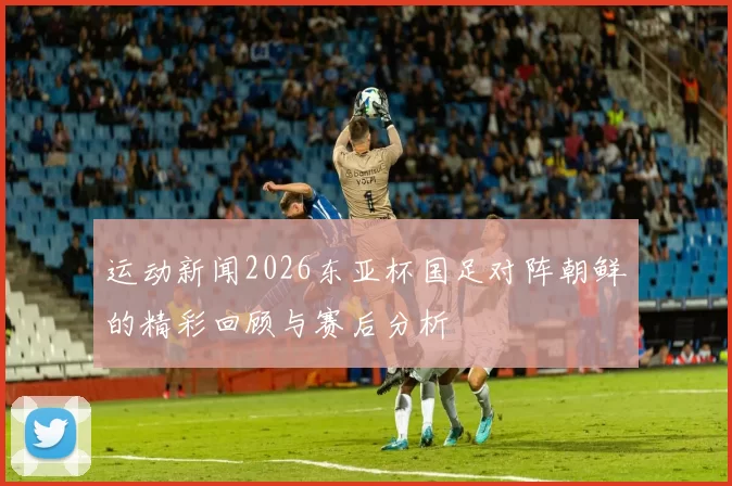 运动新闻2026东亚杯国足对阵朝鲜的精彩回顾与赛后分析