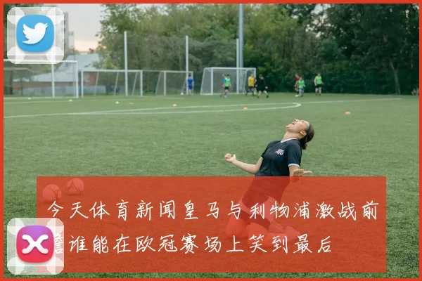今天体育新闻皇马与利物浦激战前瞻谁能在欧冠赛场上笑到最后