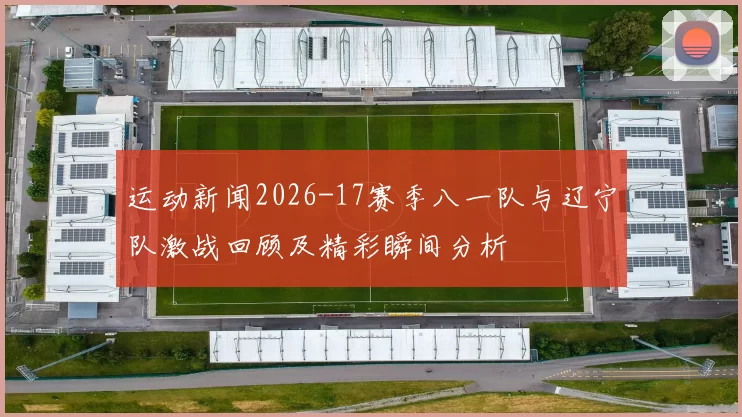 运动新闻2026-17赛季八一队与辽宁队激战回顾及精彩瞬间分析