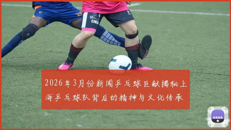 2026年3月份新闻乒乓球巨献揭秘上海乒乓球队背后的精神与文化传承