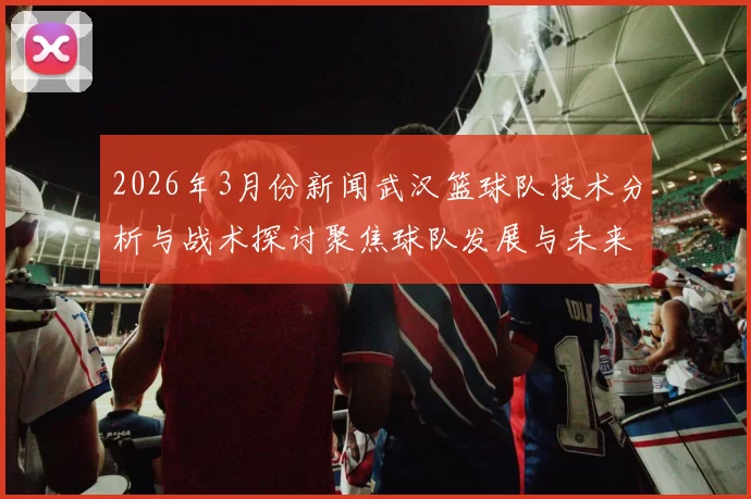 2026年3月份新闻武汉篮球队技术分析与战术探讨聚焦球队发展与未来展望