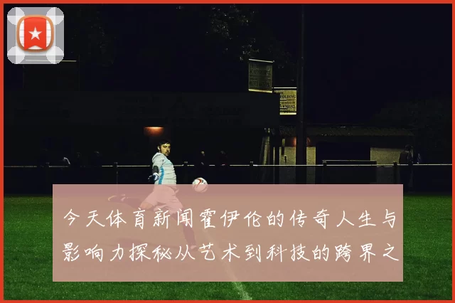 今天体育新闻霍伊伦的传奇人生与影响力探秘从艺术到科技的跨界之旅
